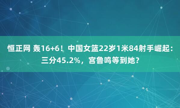 恒正网 轰16+6！中国女篮22岁1米84射手崛起：三分45.2%，宫鲁鸣等到她？